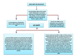 2015-NIFF EN LOS EEUU?
Los principales líderes del mundo
están trabajando en proyectos
conjuntos con IASB para producir
alta calidad, normas contables
globales. Este es el caso de los
EE.UU., Japón y China.
la convergencia y, finalmente,
hacia la plena adopción de las
NIIF
Al inicio de 1990 los dos
estándares mas conocidos y
ampliamente utilizados son
los US GAPP y las NIC/NIFF
US GAPP
Los EE.UU GAAP consiste en una mezcla de más de 2.000
documentos desarrollado en los últimos 60 año. En 1938, el
Instituto Americano de Contadores (AIA) formó el Comité de
Procedimiento de contabilidad (PAC), que emite 51 Boletines
de reservas de contabilidad (ARB). Porque, en ese momento,
AIA no tenía autoridad, no pudo poner en práctica sus
declaraciones y su aplicación era opcional. Hoy en día, todo
estos boletines son fuentes de GAAP. En 1957, el Instituto
Americano de Contadores (AIA) se cambia el nombre a
Instituto Americano de Contadores Públicos Certificados
(AICPA).
El 18 de septiembre de 2002, el IASB y el FASB acordaron
trabajar juntos para eliminar las diferencias entre las NIIF
y los PCGA de EE.UU.. Esta decisión se plasmó en un
Memorando de Entendimiento conocido como el Acuerdo
de Norwalk, destinado a obtener la contabilidad de alta
calidad para garantizar la comparabilidad de la
información. Posteriormente, este compromiso se reforzó
en 2006, cuando se estableció el IASB y el FASB las
medidas concretas que deben adoptar, o bien el consejo
necesario para llegar a una conclusión con respecto a la
eliminación de las principales diferencias, a las áreas de
interés a través de uno o más desarrollo de proyectos
destinados, a crear estándares de corto plazo con el fin de
manejar las actividades de esa área de interés hasta el año
2008.
 