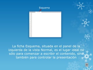 Esquema
La ficha Esquema, situada en el panel de la
izquierda de la vista Normal, es el lugar ideal no
sólo para comenzar a escribir el contenido, sino
también para controlar la presentación
 