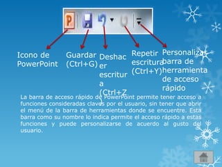 Icono de
PowerPoint
Guardar
(Ctrl+G)
Deshac
er
escritur
a
(Ctrl+Z
)
Repetir
escritura
(Ctrl+Y)
Personalizar
barra de
herramienta
de acceso
rápido
La barra de acceso rápido de PowerPoint permite tener acceso a
funciones consideradas claves por el usuario, sin tener que abrir
el menú de la barra de herramientas donde se encuentre. Esta
barra como su nombre lo indica permite el acceso rápido a estas
funciones y puede personalizarse de acuerdo al gusto del
usuario.
 