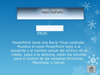 Barra de
titulo
PowerPoint tiene una Barra Titulo estándar.
Muestra el icono PowerPoint lejos a la
izquierda y el nombre actual del archivo en el
medio. Lejos a la derecha, están los botones
para el control de las ventanas Minimizar,
Maximizar y Cerrar.
 