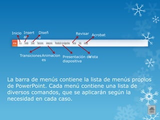 Inicio Insert
ar
Diseñ
o
TransicionesAnimacion
es
Presentación de
diapositiva
Revisar
Vista
Acrobat
La barra de menús contiene la lista de menús propios
de PowerPoint. Cada menú contiene una lista de
diversos comandos, que se aplicarán según la
necesidad en cada caso.
 