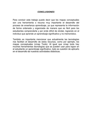 CONCLUSIONES
Para concluir este trabajo puedo decir que los mapas conceptuales
son una herramienta o recurso muy importante el desarrollo del
proceso de enseñanza aprendizaje, ya que representa la información
de forma ordenada y organizada de manera que es fácil para los
estudiantes comprenderla y por ende difícil de olvidar, logrando en el
individuo que aprende un aprendizaje significativo y no memorístico.
También es importante mencionar que actualmente las tecnologías
nos facilitan el desarrollo de estos recursos, como por ejemplo, los
mapas conceptuales (cmap Tools). Al igual que cmap tools hay
muchas herramientas tecnologías que se pueden usar para lograr en
el estudiante un aprendizaje significativo, todo es cuestión de aplicarlo
en el desarrollo de nuestras actividades didácticas.
 