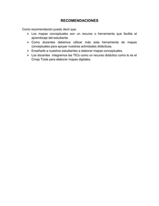 RECOMENDACIONES
Como recomendación puedo decir que:
 Los mapas conceptuales son un recurso o herramienta que facilita el
aprendizaje del estudiante.
 Como docentes debemos utilizar más esta herramienta de mapas
conceptuales para apoyar nuestras actividades didácticas.
 Enseñarle a nuestros estudiantes a elaborar mapas conceptuales.
 Los docentes integremos las TICs como un recurso didáctico como lo es el
Cmap Tools para elaborar mapas digitales.
 