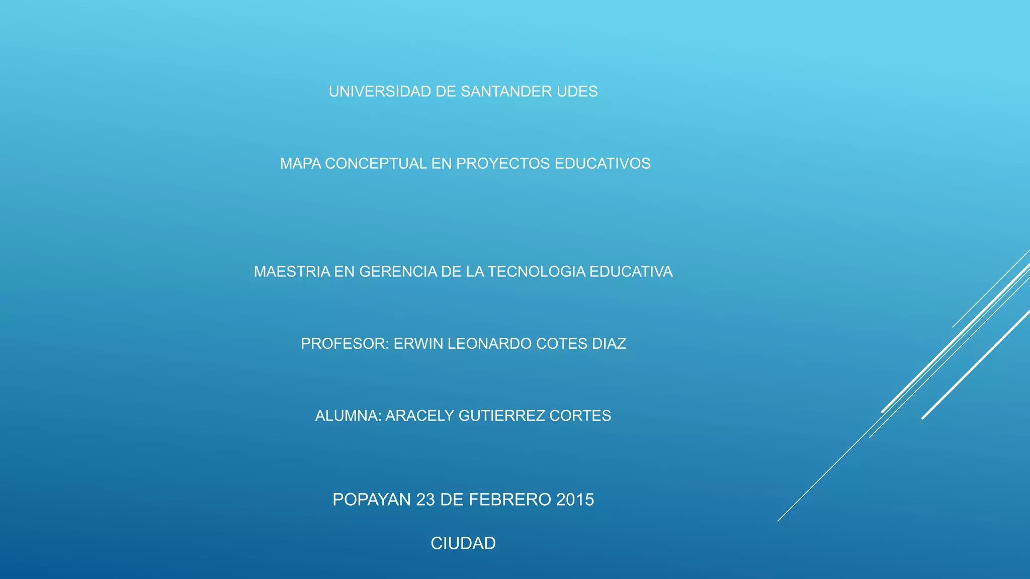 UNIVERSIDAD DE SANTANDER UDES
MAPA CONCEPTUAL EN PROYECTOS EDUCATIVOS
MAESTRIA EN GERENCIA DE LA TECNOLOGIA EDUCATIVA
PROFESOR: ERWIN LEONARDO COTES DIAZ
ALUMNA: ARACELY GUTIERREZ CORTES
POPAYAN 23 DE FEBRERO 2015
CIUDAD