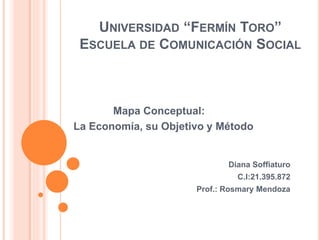 UNIVERSIDAD “FERMÍN TORO”
ESCUELA DE COMUNICACIÓN SOCIAL
Mapa Conceptual:
La Economía, su Objetivo y Método
Diana Soffiaturo
C.I:21.395.872
Prof.: Rosmary Mendoza
 
