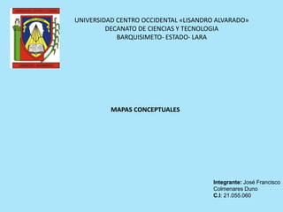 UNIVERSIDAD CENTRO OCCIDENTAL «LISANDRO ALVARADO»
DECANATO DE CIENCIAS Y TECNOLOGIA
BARQUISIMETO- ESTADO- LARA
MAPAS CONCEPTUALES
Integrante: José Francisco
Colmenares Duno
C.I: 21.055.060
 