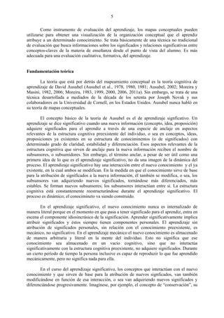 5
Como instrumento de evaluación del aprendizaje, los mapas conceptuales pueden
utilizarse para obtener una visualización de la organización conceptual que el aprendiz
atribuye a un determinado conocimiento. Se trata básicamente de una técnica no tradicional
de evaluación que busca informaciones sobre los significados y relaciones significativas entre
conceptos-claves de la materia de enseñanza desde el punto de vista del alumno. Es más
adecuada para una evaluación cualitativa, formativa, del aprendizaje.
Fundamentación teórica
La teoría que está por detrás del mapeamiento conceptual es la teoría cognitiva de
aprendizaje de David Ausubel (Ausubel et al., 1978, 1980, 1981; Ausubel, 2002; Moreira y
Masini, 1982, 2006; Moreira, 1983, 1999, 2000, 2006, 2011a). Sin embargo, se trata de una
técnica desarrollada a mediados de la década de los setenta por Joseph Novak y sus
colaboradores en la Universidad de Cornell, en los Estados Unidos. Ausubel nunca habló en
su teoría de mapas conceptuales.
El concepto básico de la teoría de Ausubel es el de aprendizaje signficativo. Un
aprendizaje se dice significativo cuando una nueva información (concepto, idea, proposición)
adquiere significados para el aprendiz a través de una especie de anclaje en aspectos
relevantes de la estructura cognitiva preexistente del individuo, o sea en conceptos, ideas,
proposiciones ya existentes en su estructura de conociminentos (o de significados) con
determinado grado de claridad, estabilidad y diferenciación. Esos aspectos relevantes de la
estructura cognitiva que sirven de anclaje para la nueva información reciben el nombre de
subsunsores, o subsumidores. Sin embargo, el término anclar, a pesar de ser útil como una
primera idea de lo que es el aprendizaje significativo, no da una imagen de la dinámica del
proceso. El aprendizaje significativo hay una interacción entre el nuevo conocimiento y el ya
existente, en la cual ambos se modifican. En la medida en que el conocimiento sirve de base
para la atribución de significados a la nueva información, él también se modifica, o sea, los
subsunsores van adquiriendo nuevos significados, tornándose más diferenciados, más
estables. Se forman nuevos subsunsores; los subsunsores interactúan entre si. La estructura
cognitiva está constantemente reestructurándose durante el aprendizaje significativo. El
proceso es dinámico; el conocimineto va siendo construido.
En el aprendizaje significativo, el nuevo conocimiento nunca es internalizado de
manera literal porque en el momento en que pasa a tener significado para el aprendiz, entra en
escena el componente idiosincrásico de la significación. Aprender significativamente implica
atribuir significados y éstos siempre tienen componentes personales. El aprendizaje sin
atribución de significados personales, sin relación con el conocimiento preexistente, es
mecánico, no significativo. En el aprendizaje mecánico el nuevo conocimiento es almacenado
de manera arbitraria y literal en la mente del individuo. Esto no significa que ese
conocimiento sea almacenado en un vacío cognitivo, sino que no interactúa
significativamente con la estructura cognitiva preexistente, no adquiere significados. Durante
un cierto período de tiempo la persona inclusive es capaz de reproduzir lo que fue aprendido
mecánicamente, pero no significa nada para ella.
En el curso del aprendizaje significativo, los conceptos que interactúan con el nuevo
conocimiento y que sirven de base para la atribución de nuevos signficados, van también
modificándose en función de esa interacción, o sea van adquiriendo nuevos significados y
diferenciándose progresivamente. Imagínese, por ejemplo, el concepto de “conservación”, su
 