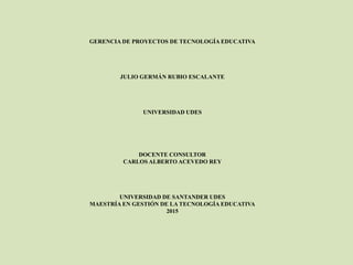 GERENCIA DE PROYECTOS DE TECNOLOGÍA EDUCATIVA
JULIO GERMÁN RUBIO ESCALANTE
UNIVERSIDAD UDES
DOCENTE CONSULTOR
CARLOS ALBERTO ACEVEDO REY
UNIVERSIDAD DE SANTANDER UDES
MAESTRÍA EN GESTIÓN DE LA TECNOLOGÍA EDUCATIVA
2015
 