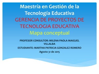 Maestría en Gestión de la
Tecnología Educativa
GERENCIA DE PROYECTOS DE
TECNOLOGIA EDUCATIVA
Mapa conceptual
PROFESOR CONSULTOR: MILENA PAOLA MAIGUEL
VILLALBA
ESTUDIANTE: MARTHA PATRICIA GONZALEZ ROMERO
Agosto 31 de 2015
 