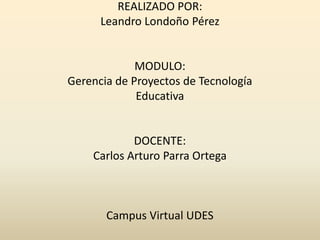 REALIZADO POR:
Leandro Londoño Pérez
MODULO:
Gerencia de Proyectos de Tecnología
Educativa
DOCENTE:
Carlos Arturo Parra Ortega
Campus Virtual UDES
 