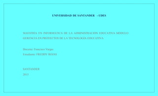 UNIVERSIDAD DE SANTANDER - UDES
MAESTRÍA EN INFORMÁTICA DE LA ADMINISTRACIÓN EDUCATIVA MÓDULO
GERENCIA EN PROYECTOS DE LA TECNOLOGÍA EDUCATIVA
Docente: Francisco Vargas
Estudiante: FREDDY ROJAS
SANTANDER
2015
 