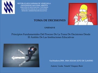 A
REPÚBLICA BOLIVARIANA DE VENEZUELA.
UNIVERSIDAD NACIONAL ABIERTA
DIRECCIÓN DE INVESTIGACIÓN Y POSTGRADO
MAESTRÍA EN CIENCIAS DE LA EDUCACIÓN
MENCIÓN ADMINISTRACIÓN EDUCATIVA
TOMA DE DECISIONES
UNIDAD II
Principios Fundamentales Del Proceso De La Toma De Decisiones Desde
El Ámbito De Las Instituciones Educativas
Facilitadora:DRA. ANA ISOLNA SOTO DE CLAVERO
Autora: Licda. Yanettt Vásquez Ruiz
 