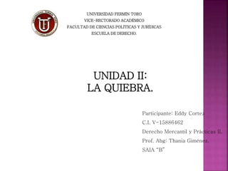 UNIVERSIDAD FERMÍN TORO
VICE-RECTORADO ACADÉMICO
FACULTAD DE CIENCIAS POLÍTICAS Y JURÍDICAS
ESCUELA DE DERECHO.
Participante: Eddy Cortez
C.I. V-15886462
Derecho Mercantil y Prácticas II.
Prof. Abg: Thania Giménez.
SAIA “B”
UNIDAD II:
LA QUIEBRA.
 