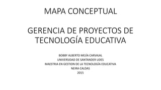 MAPA CONCEPTUAL
GERENCIA DE PROYECTOS DE
TECNOLOGÍA EDUCATIVA
BOBBY ALBERTO MEJÍA CARVAJAL
UNIVERSIDAD DE SANTANDER UDES
MAESTRIA EN GESTION DE LA TECNOLOGÍA EDUCATIVA
NEIRA CALDAS
2015
 