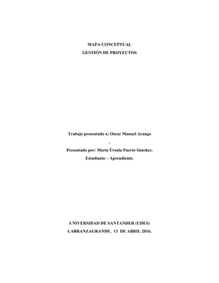 MAPA CONCEPTUAL
GESTIÓN DE PROYECTOS
Trabajo presentado a: Oscar Manuel Arango
.
Presentado por: María Úrsula Puerto Sánchez.
Estudiante – Aprendiente.
UNIVERSIDAD DE SANTANDER (UDES)
LABRANZAGRANDE, 13 DE ABRIL 2016.