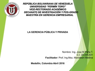 REPÚBLICA BOLIVARIANA DE VENEZUELA
UNIVERSIDAD “FERMÍN TORO”
VICE-RECTORADO ACADÉMICO
DECANATO DE INVESTIGACIÓN Y POS-GRADO
MAESTRÍA EN GERENCIA EMPRESARIAL
LA GERENCIA PÚBLICA Y PRIVADA
Nombre: Ing. Jose M Peña T.
C.I. 20,045,431
Facilitador: Prof. Ing.Msc. Marialbert Medina
Medellin, Colombia Abril 2016
 