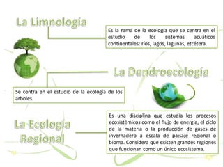 Es la rama de la ecología que se centra en el
estudio de los sistemas acuáticos
continentales: ríos, lagos, lagunas, etcétera.
Se centra en el estudio de la ecología de los
árboles.
Es una disciplina que estudia los procesos
ecosistémicos como el flujo de energía, el ciclo
de la materia o la producción de gases de
invernadero a escala de paisaje regional o
bioma. Considera que existen grandes regiones
que funcionan como un único ecosistema.
 