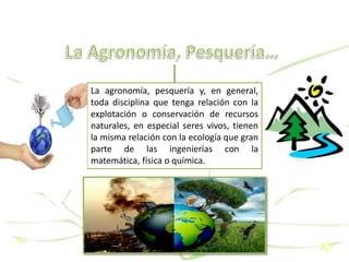 La agronomía, pesquería y, en general,
toda disciplina que tenga relación con la
explotación o conservación de recursos
naturales, en especial seres vivos, tienen
la misma relación con la ecología que gran
parte de las ingenierías con la
matemática, física o química.
 