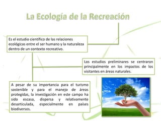 Es el estudio científico de las relaciones
ecológicas entre el ser humano y la naturaleza
dentro de un contexto recreativo.
A pesar de su importancia para el turismo
sostenible y para el manejo de áreas
protegidas, la investigación en este campo ha
sido escasa, dispersa y relativamente
desarticulada, especialmente en países
biodiversos.
Los estudios preliminares se centraron
principalmente en los impactos de los
visitantes en áreas naturales.
 