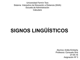 Universidad Fermín Toro
Sistema Interactivo de Educación a Distancia (SAIA)
Escuela de Administración
Cabudare
Alumna: Ardila Kimberly
Profesora: Consuelo Sira
27-05-16
Asignación Nº 3
SIGNOS LINGÜÍSTICOS