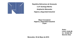 República Bolivariana de Venezuela
I.U.P. Santiago Mariño
Ampliación Maracaibo
Higiene y Seguridad Industrial
Mapa Conceptual
Higiene y Seguridad Industrial
Leyes
Autor:
Luis A. Avila M.
C.I. 19.529.784
Sección Saia
Maracaibo; 30 de Mayo de 2016