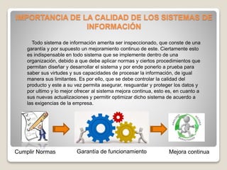 IMPORTANCIA DE LA CALIDAD DE LOS SISTEMAS DE
INFORMACIÓN
Todo sistema de información amerita ser inspeccionado, que conste de una
garantía y por supuesto un mejoramiento continuo de este. Ciertamente esto
es indispensable en todo sistema que se implemente dentro de una
organización, debido a que debe aplicar normas y ciertos procedimientos que
permitan diseñar y desarrollar el sistema y por ende ponerlo a prueba para
saber sus virtudes y sus capacidades de procesar la información, de igual
manera sus limitantes. Es por ello, que se debe controlar la calidad del
producto y este a su vez permita asegurar, resguardar y proteger los datos y
por ultimo y lo mejor ofrecer al sistema mejora continua, esto es, en cuanto a
sus nuevas actualizaciones y permitir optimizar dicho sistema de acuerdo a
las exigencias de la empresa.
Cumplir Normas Garantía de funcionamiento Mejora continua
 