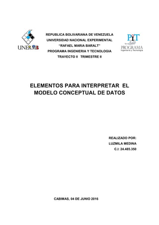 REPUBLICA BOLIVARIANA DE VENEZUELA
UNIVERSIDAD NACIONAL EXPERIMENTAL
“RAFAEL MARIA BARALT”
PROGRAMA INGENIERIA Y TECNOLOGIA
TRAYECTO II TRIMESTRE II
ELEMENTOS PARA INTERPRETAR EL
MODELO CONCEPTUAL DE DATOS
REALIZADO POR:
LUZMILA MEDINA
C.I: 24.485.350
CABIMAS, 04 DE JUNIO 2016
 