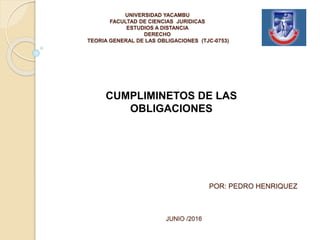 UNIVERSIDAD YACAMBU
FACULTAD DE CIENCIAS JURIDICAS
ESTUDIOS A DISTANCIA
DERECHO
TEORIA GENERAL DE LAS OBLIGACIONES (TJC-0753)
POR: PEDRO HENRIQUEZ
JUNIO /2016
CUMPLIMINETOS DE LAS
OBLIGACIONES
 
