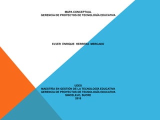 MAPA CONCEPTUAL
GERENCIA DE PROYECTOS DE TECNOLOGÍA EDUCATIVA
ELVER ENRIQUE HERRERA MERCADO
UDES
MAESTRÍA EN GESTIÓN DE LA TECNOLOGÍA EDUCATIVA
GERENCIA DE PROYECTOS DE TECNOLOGÍA EDUCATIVA
SINCELEJO, SUCRE
2016
 