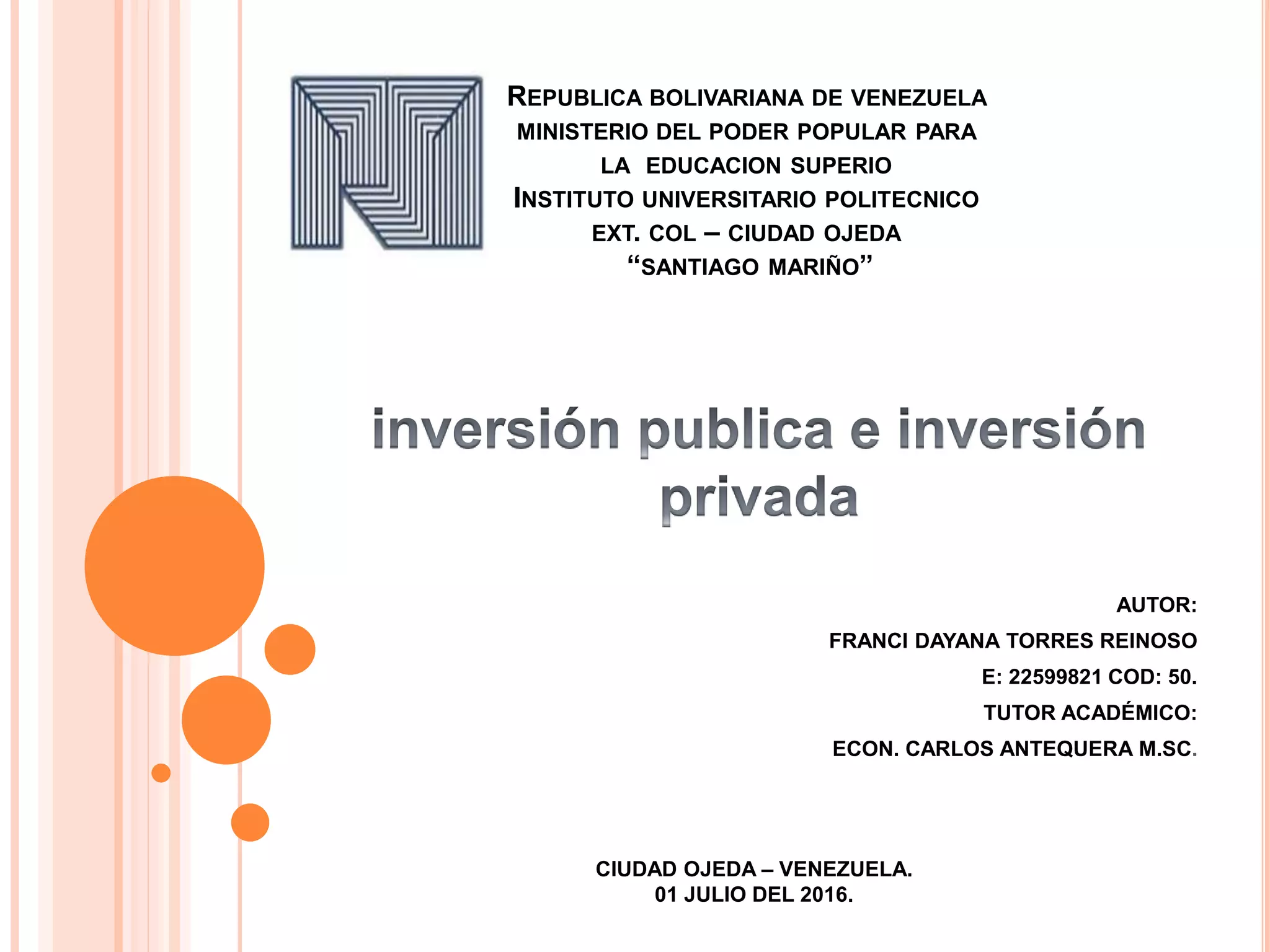 REPUBLICA BOLIVARIANA DE VENEZUELA
MINISTERIO DEL PODER POPULAR PARA
LA EDUCACION SUPERIO
INSTITUTO UNIVERSITARIO POLITECNICO
EXT. COL – CIUDAD OJEDA
“SANTIAGO MARIÑO”
AUTOR:
FRANCI DAYANA TORRES REINOSO
E: 22599821 COD: 50.
TUTOR ACADÉMICO:
ECON. CARLOS ANTEQUERA M.SC.
CIUDAD OJEDA – VENEZUELA.
01 JULIO DEL 2016.