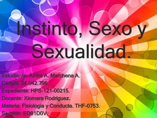 Instinto, Sexo y
Sexualidad.
Estudiante: Ainoa A. Marchena A.
Cédula: 24.042.796.
Expediente: HPS-121-00215.
Docente: Xiomara Rodriguez.
Materia: Fisiologia y Conducta. THF-0753.
Sección: ED01D0V.
 