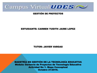 GESTIÓN DE PROYECTOS
ESTUDIANTE: CARMEN YUDITH JAIME LOPEZ
TUTOR: JAVIER VARGAS
MAESTRÍA EN GESTIÓN DE LA TECNOLOGÍA EDUCATIVA
Módulo: Gerencia de Proyectos de Tecnología Educativa
Actividad No 1. Mapa Conceptual
Octubre 21/2016.
 