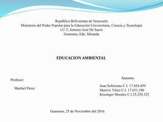 República Bolivariana de Venezuela
Ministerio del Poder Popular para la Educación Universitaria, Ciencia y Tecnología
I.U.T. Antonio José De Sucre
Guarenas, Edo. Miranda
Guarenas, 25 de Noviembre del 2016
Profesor: Autores:
Juan Solórzano C.I. 17.454.499
Marivic Vélez C.I. 17.651.180
Kissinger Morales C.I 25.258.325
EDUCACION AMBIENTAL
Maribel Pérez
 