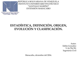 REPÚBLICA BOLIVARIANA DE VENEZUELA
INSTITUTO UNIVERSITARIO POLITÉCNICO
“SANTIAGO MARIÑO”
EXTENSIÓN MARACAIBO
ESTADÍSTICA, DEFINICIÓN, ORIGEN,
EVOLUCIÓN Y CLASIFICACIÓN.
Autor:
Edilio González
V-16.756.781
Ingeniería Civil
Maracaibo, diciembre del 2016.
 