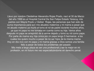 Llevo por nombre Cleidelmar Alexandra Rojas Prado, nací el 30 de Marzo
del año 1999 en el Hospital Central De San Felipe Estado Yaracuy, mis
padres son Mayra Prado y Cleiber Rojas, las personas que han sido de
suma importancia para son mis abuelos maternos y mi mama a pesar que
mi abuelo materno ya murió el tomo el rol de padre durante muchos años,
ya que mi papa no me tomaba en cuenta como su hija. Varios años
después mi papa se arrepintió de a verme dejado y tomo su rol como papa.
Por parte de mama soy hija única por mi papa tengo 5 hermanos a los
cuales los quiero mucho a pesar de no ser hijos de la misma mama.
Hoy en día vivo con mi papa y mi mama gracias a Dios somos una familia
feliz a pesar de todos los problemas del pasado
Mis meta a largo plaza es ser una profesional y ser la mejor en mi
profesión, en mi futuro me veo especializándome en derecho penal.
 