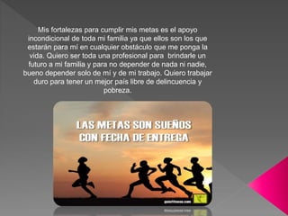 Mis fortalezas para cumplir mis metas es el apoyo
incondicional de toda mi familia ya que ellos son los que
estarán para mí en cualquier obstáculo que me ponga la
vida. Quiero ser toda una profesional para brindarle un
futuro a mi familia y para no depender de nada ni nadie,
bueno depender solo de mí y de mi trabajo. Quiero trabajar
duro para tener un mejor país libre de delincuencia y
pobreza.
 