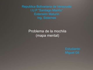 Republica Bolivariana de Venezuela
I.U.P “Santiago Mariño”
Extensión Maturín
Ing. Sistemas
Problema de la mochila
(mapa mental)
Estudiante:
Miguel Gil
 