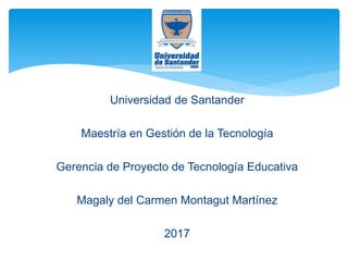 Universidad de Santander
Maestría en Gestión de la Tecnología
Gerencia de Proyecto de Tecnología Educativa
Magaly del Carmen Montagut Martínez
2017
 