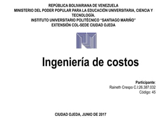 REPÚBLICA BOLIVARIANA DE VENEZUELA
MINISTERIO DEL PODER POPULAR PARA LA EDUCACIÓN UNIVERSITARIA, CIENCIA Y
TECNOLOGÍA.
INSTITUTO UNIVERSITARIO POLITÉCNICO “SANTIAGO MARIÑO”
EXTENSIÓN COL-SEDE CIUDAD OJEDA
Ingeniería de costos
Participante:
Raineth Crespo C.I:26.387.032
Código: 45
CIUDAD OJEDA, JUNIO DE 2017