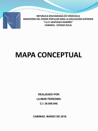REPUBLICA BOLIVARIANA DE VENEZUELA
MINISTERIO DEL PODER POPULAR PARA LA EDUCACIÓN SUPERIOR
“I.U.P. SANTIAGO MARIÑO”
CABIMAS - ESTADO ZULIA
MAPA CONCEPTUAL
CABIMAS, MARZO DE 2018.
REALIZADO POR:
LILIMAR PERDOMO.
C.I: 26.690.849.
 