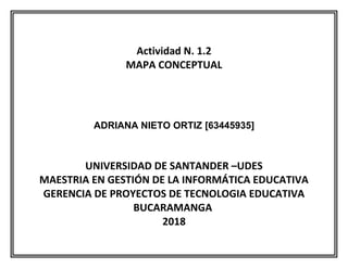 Actividad N. 1.2
MAPA CONCEPTUAL
ADRIANA NIETO ORTIZ [63445935]
UNIVERSIDAD DE SANTANDER –UDES
MAESTRIA EN GESTIÓN DE LA INFORMÁTICA EDUCATIVA
GERENCIA DE PROYECTOS DE TECNOLOGIA EDUCATIVA
BUCARAMANGA
2018
 