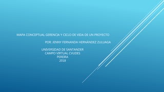 MAPA CONCEPTUAL GERENCIA Y CICLO DE VIDA DE UN PROYECTO
POR: JENNY FERNANDA HERNÁNDEZ ZULUAGA
UNIVERSIDAD DE SANTANDER
CAMPO VIRTUAL CVUDES
PEREIRA
2018
 