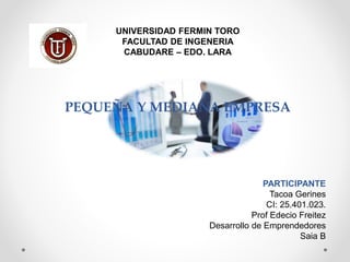 UNIVERSIDAD FERMIN TORO
FACULTAD DE INGENERIA
CABUDARE – EDO. LARA
PEQUEÑA Y MEDIANA EMPRESA
PARTICIPANTE
Tacoa Gerines
CI: 25.401.023.
Prof Edecio Freitez
Desarrollo de Emprendedores
Saia B
 