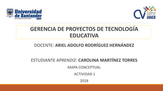 GERENCIA DE PROYECTOS DE TECNOLOGÍA
EDUCATIVA
DOCENTE: ARIEL ADOLFO RODRÍGUEZ HERNÁNDEZ
ESTUDIANTE APRENDIZ: CAROLINA MARTÍNEZ TORRES
MAPA CONCEPTUAL
ACTIVIDAD 1
2018