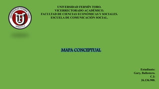 UNIVERSIDAD FERMÍN TORO.
VICERRECTORADO ACADÉMICO.
FACULTAD DE CIENCIAS ECONÓMICAS Y SOCIALES.
ESCUELA DE COMUNICACIÓN SOCIAL.
MAPA CONCEPTUAL
Estudiante:
Gary, Ballestero.
C.I:
26.136.900.