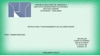 REPUBLICA BOLIVARIA DE VENEZUELA
INSTITUTO UNIVERSITARIO POLITÉCNICO
SANTIAGO MARIÑO
EXTENSIÓN – PORLAMAR
ESTRUCTURA Y FUNCIONAMIENTO DE UN COMPUTADOR
PROF: YASMIN MARCANO
BACHILLER
LUNAR GUTIERREZ
JESUS ALFREDO
CI: 28.043.462
CODIGO: 45
PORLAMAR 07/02/19
 