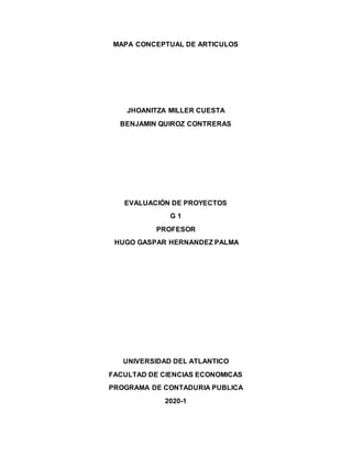 MAPA CONCEPTUAL DE ARTICULOS
JHOANITZA MILLER CUESTA
BENJAMIN QUIROZ CONTRERAS
EVALUACIÓN DE PROYECTOS
G 1
PROFESOR
HUGO GASPAR HERNANDEZ PALMA
UNIVERSIDAD DEL ATLANTICO
FACULTAD DE CIENCIAS ECONOMICAS
PROGRAMA DE CONTADURIA PUBLICA
2020-1
 