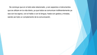 Se concluye que en si todo esta relacionado, y son aspectos e instrumentos
que se utilizan en la vida diaria, ya que todos se comunican indiferentemente ya
sea con los signos, con el habla o con la lengua, hasta con gestos y miradas,
siendo así todo un complemento de la comunicación.
 