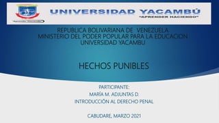REPUBLICA BOLIVARIANA DE VENEZUELA
MINISTERIO DEL PODER POPULAR PARA LA EDUCACION
UNIVERSIDAD YACAMBU
PARTICIPANTE:
MARÍA M. ADJUNTAS D.
INTRODUCCIÓN AL DERECHO PENAL
CABUDARE, MARZO 2021
HECHOS PUNIBLES
 