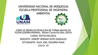UNIVERSIDAD NACIONAL DE MOQUEGUA
ESCUELA PROFESIONAL DE INGENIERIA
AMBIENTAL
CÓMO SE PRODUJO PENICILINA DE FORMA MASIVA EN
PLENA GUERRA MUNDIAL, Rafael Camarillo Blas (2019)
CURSO: BIOTECNOLOGIA
DOCENTE: HEBERT HERNAN SOTO GONZALES
ESTUDIANTE: ELVIS JOEL ZEGARRA PUMA
CICLO: VII
 